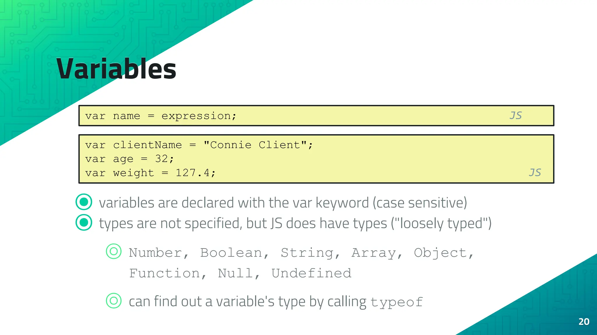 Variables ⦿ variables are declared with the var keyword (case sensitive) ⦿ types are not specified, but JS does have types ("loosely typed") ⌾ Number, Boolean, String, Array, Object, Function, Null, Undefined ⌾ can find out a variable's type by calling typeof 20 var name = expression; JS var clientName = "Connie Client"; var age = 32; var weight = 127.4; JS 