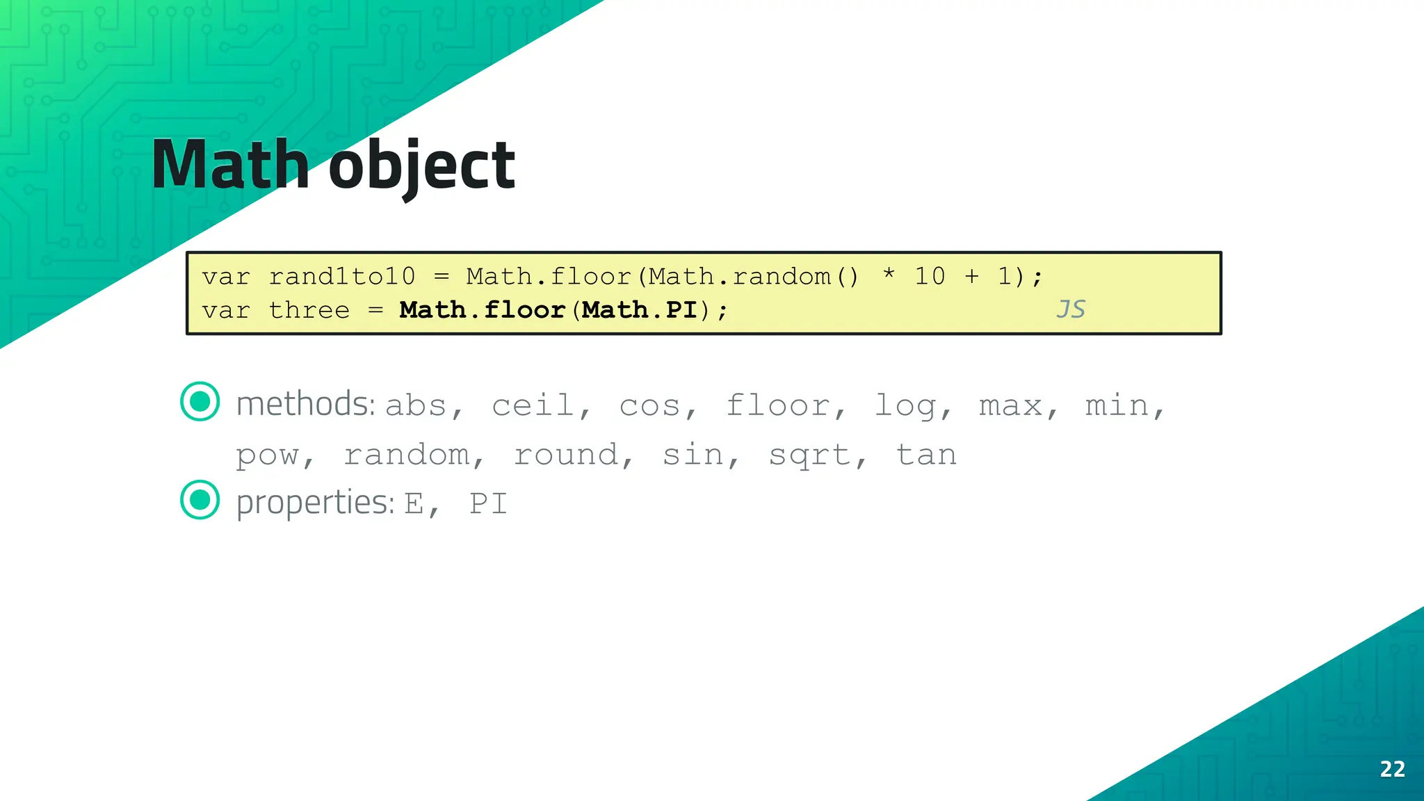 Math object ⦿ methods: abs, ceil, cos, floor, log, max, min, pow, random, round, sin, sqrt, tan ⦿ properties: E, PI 22 var rand1to10 = Math.floor(Math.random() * 10 + 1); var three = Math.floor(Math.PI); JS 