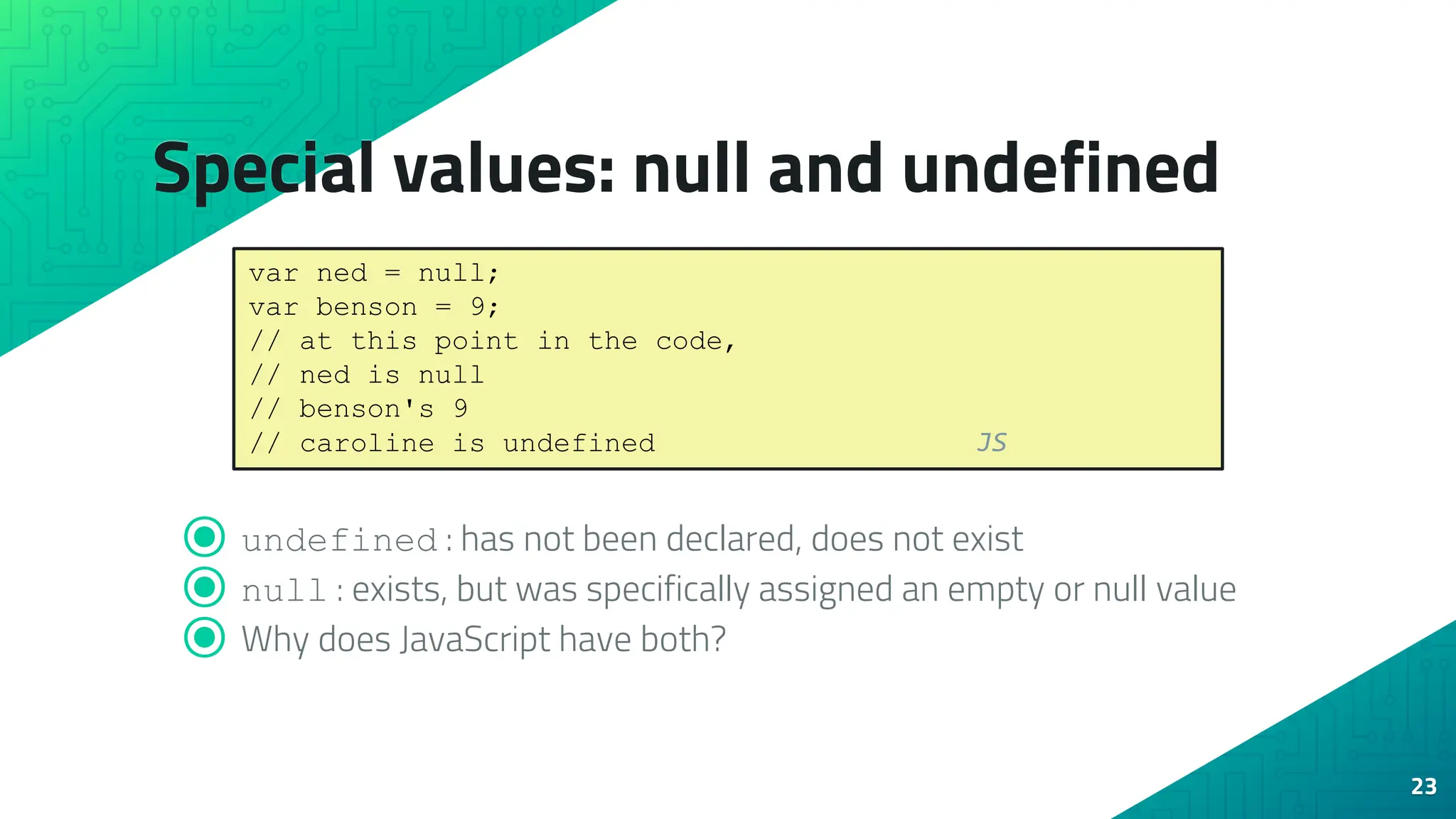 Special values: null and undefined ⦿ undefined : has not been declared, does not exist ⦿ null : exists, but was specifically assigned an empty or null value ⦿ Why does JavaScript have both? 23 var ned = null; var benson = 9; // at this point in the code, // ned is null // benson's 9 // caroline is undefined JS 