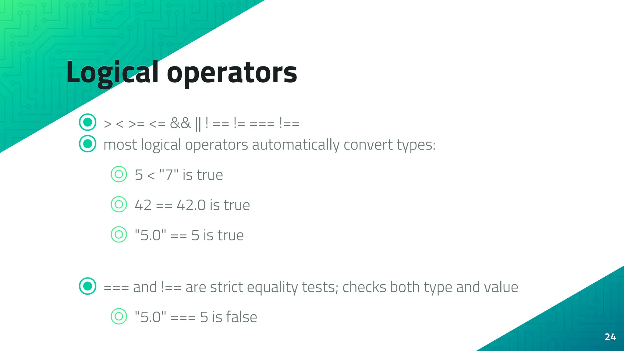 Logical operators ⦿ > < >= <= && || ! == != === !== ⦿ most logical operators automatically convert types: ⌾ 5 < "7" is true ⌾ 42 == 42.0 is true ⌾ "5.0" == 5 is true ⦿ === and !== are strict equality tests; checks both type and value ⌾ "5.0" === 5 is false 24 