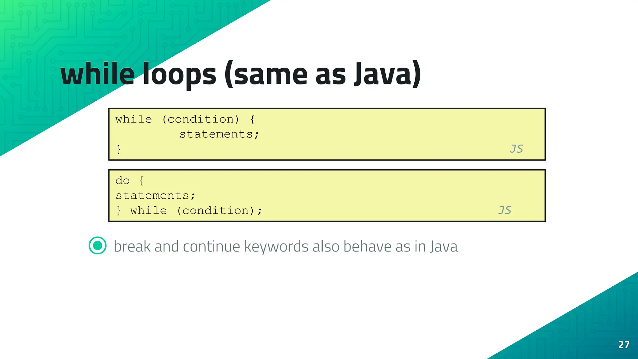 while loops (same as Java) 27 ⦿ break and continue keywords also behave as in Java while (condition) { statements; } JS do { statements; } while (condition); JS 