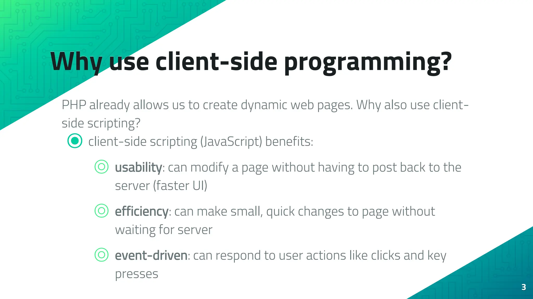 Why use client-side programming? PHP already allows us to create dynamic web pages. Why also use client- side scripting? ⦿ client-side scripting (JavaScript) benefits: ⌾ usability: can modify a page without having to post back to the server (faster UI) ⌾ efficiency: can make small, quick changes to page without waiting for server ⌾ event-driven: can respond to user actions like clicks and key presses 3 
