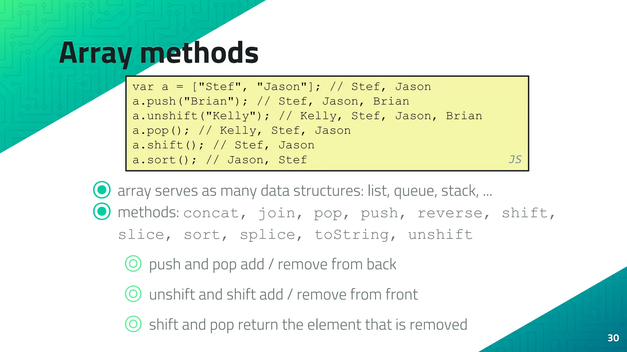 Array methods 30 ⦿ array serves as many data structures: list, queue, stack, ... ⦿ methods: concat, join, pop, push, reverse, shift, slice, sort, splice, toString, unshift ⌾ push and pop add / remove from back ⌾ unshift and shift add / remove from front ⌾ shift and pop return the element that is removed var a = ["Stef", "Jason"]; // Stef, Jason a.push("Brian"); // Stef, Jason, Brian a.unshift("Kelly"); // Kelly, Stef, Jason, Brian a.pop(); // Kelly, Stef, Jason a.shift(); // Stef, Jason a.sort(); // Jason, Stef JS 