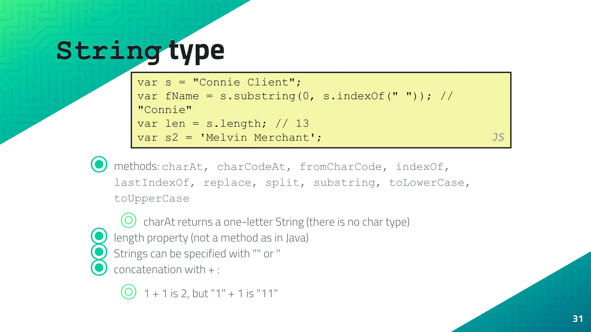 String type 31 ⦿ methods: charAt, charCodeAt, fromCharCode, indexOf, lastIndexOf, replace, split, substring, toLowerCase, toUpperCase ⌾ charAt returns a one-letter String (there is no char type) ⦿ length property (not a method as in Java) ⦿ Strings can be specified with "" or '' ⦿ concatenation with + : ⌾ 1 + 1 is 2, but "1" + 1 is "11" var s = "Connie Client"; var fName = s.substring(0, s.indexOf(" ")); // "Connie" var len = s.length; // 13 var s2 = 'Melvin Merchant'; JS 