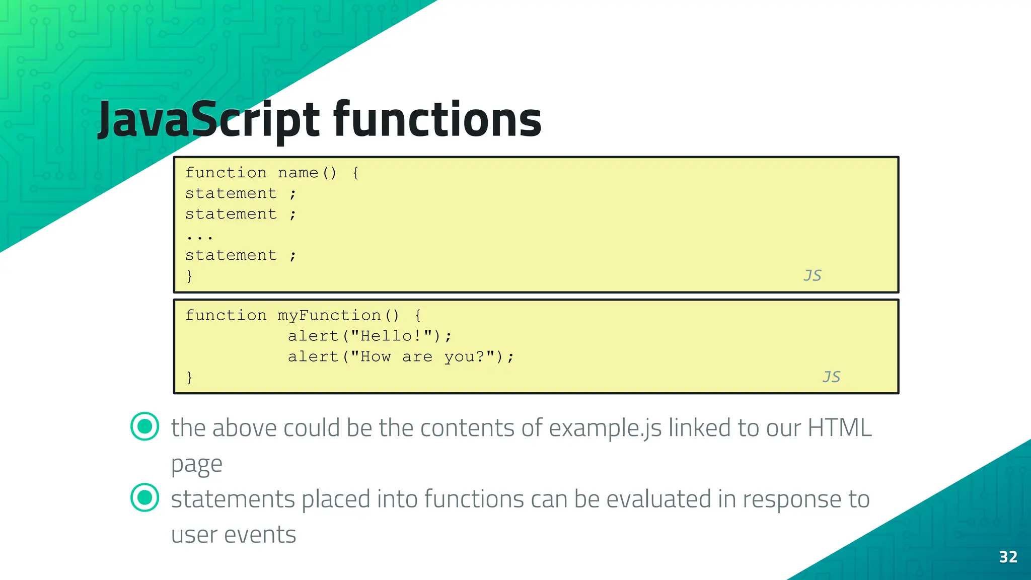 JavaScript functions ⦿ the above could be the contents of example.js linked to our HTML page ⦿ statements placed into functions can be evaluated in response to user events 32 function name() { statement ; statement ; ... statement ; } JS function myFunction() { alert("Hello!"); alert("How are you?"); } JS 
