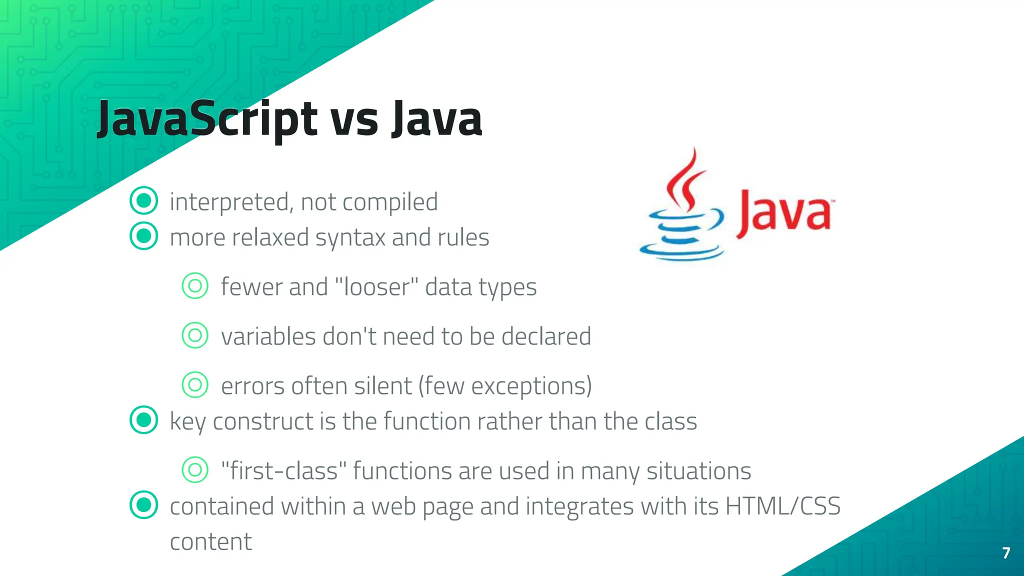 JavaScript vs Java ⦿ interpreted, not compiled ⦿ more relaxed syntax and rules ⌾ fewer and "looser" data types ⌾ variables don't need to be declared ⌾ errors often silent (few exceptions) ⦿ key construct is the function rather than the class ⌾ "first-class" functions are used in many situations ⦿ contained within a web page and integrates with its HTML/CSS content 7 