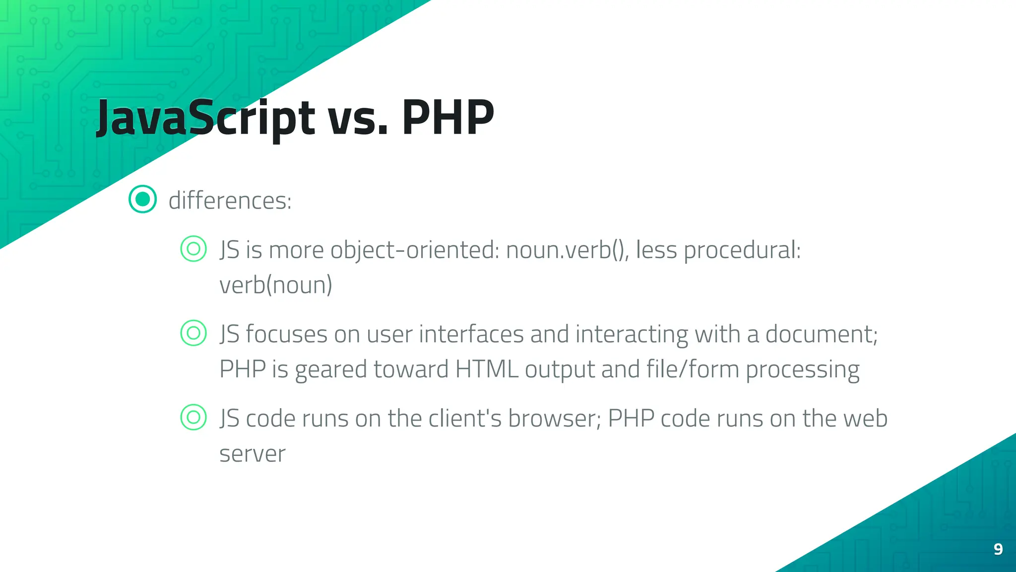 JavaScript vs. PHP ⦿ differences: ⌾ JS is more object-oriented: noun.verb(), less procedural: verb(noun) ⌾ JS focuses on user interfaces and interacting with a document; PHP is geared toward HTML output and file/form processing ⌾ JS code runs on the client's browser; PHP code runs on the web server 9 