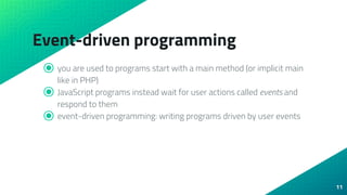 Event-driven programming
⦿ you are used to programs start with a main method (or implicit main
like in PHP)
⦿ JavaScript programs instead wait for user actions called events and
respond to them
⦿ event-driven programming: writing programs driven by user events
11
 