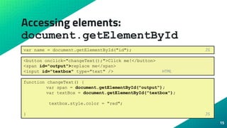 Accessing elements:
document.getElementById
15
var name = document.getElementById("id"); JS
<button onclick="changeText();">Click me!</button>
<span id="output">replace me</span>
<input id="textbox" type="text" /> HTML
function changeText() {
var span = document.getElementById("output");
var textBox = document.getElementById("textbox");
textbox.style.color = "red";
} JS
 