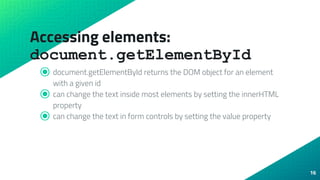 Accessing elements:
document.getElementById
⦿ document.getElementById returns the DOM object for an element
with a given id
⦿ can change the text inside most elements by setting the innerHTML
property
⦿ can change the text in form controls by setting the value property
16
 