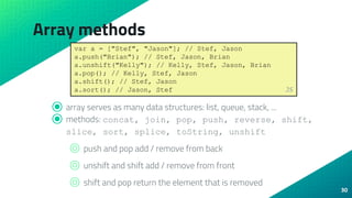 Array methods
30
⦿ array serves as many data structures: list, queue, stack, ...
⦿ methods: concat, join, pop, push, reverse, shift,
slice, sort, splice, toString, unshift
⌾ push and pop add / remove from back
⌾ unshift and shift add / remove from front
⌾ shift and pop return the element that is removed
var a = ["Stef", "Jason"]; // Stef, Jason
a.push("Brian"); // Stef, Jason, Brian
a.unshift("Kelly"); // Kelly, Stef, Jason, Brian
a.pop(); // Kelly, Stef, Jason
a.shift(); // Stef, Jason
a.sort(); // Jason, Stef JS
 