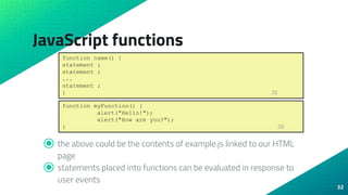 JavaScript functions
⦿ the above could be the contents of example.js linked to our HTML
page
⦿ statements placed into functions can be evaluated in response to
user events
32
function name() {
statement ;
statement ;
...
statement ;
} JS
function myFunction() {
alert("Hello!");
alert("How are you?");
} JS
 