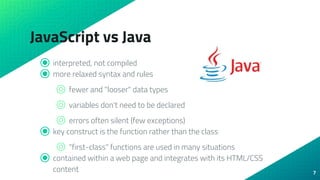 JavaScript vs Java
⦿ interpreted, not compiled
⦿ more relaxed syntax and rules
⌾ fewer and "looser" data types
⌾ variables don't need to be declared
⌾ errors often silent (few exceptions)
⦿ key construct is the function rather than the class
⌾ "first-class" functions are used in many situations
⦿ contained within a web page and integrates with its HTML/CSS
content 7
 