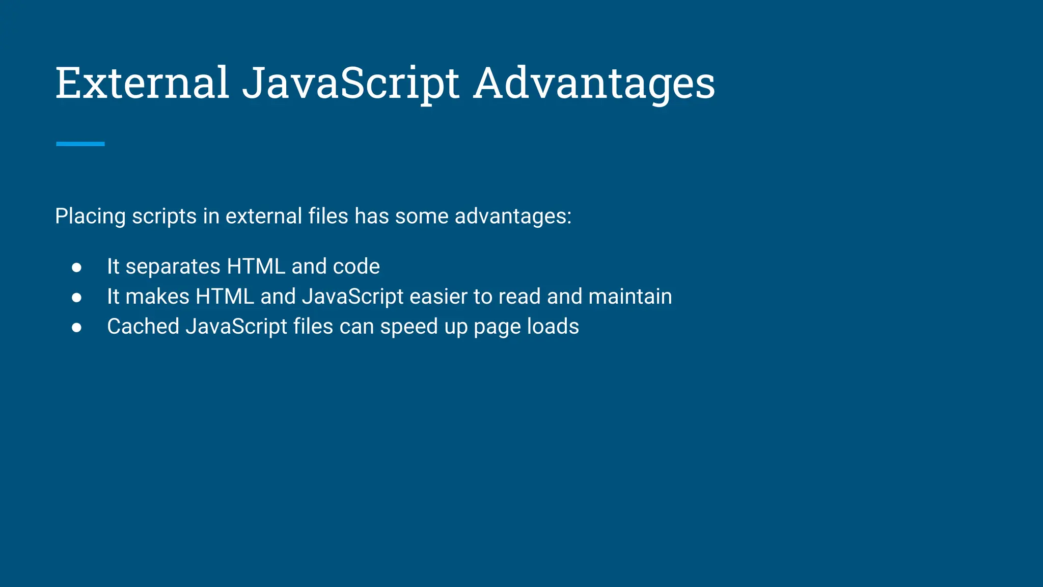 External JavaScript Advantages
Placing scripts in external files has some advantages:
● It separates HTML and code
● It makes HTML and JavaScript easier to read and maintain
● Cached JavaScript files can speed up page loads
 