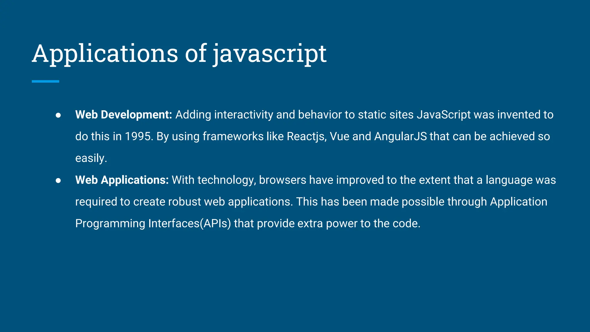 Applications of javascript
● Web Development: Adding interactivity and behavior to static sites JavaScript was invented to
do this in 1995. By using frameworks like Reactjs, Vue and AngularJS that can be achieved so
easily.
● Web Applications: With technology, browsers have improved to the extent that a language was
required to create robust web applications. This has been made possible through Application
Programming Interfaces(APIs) that provide extra power to the code.
 