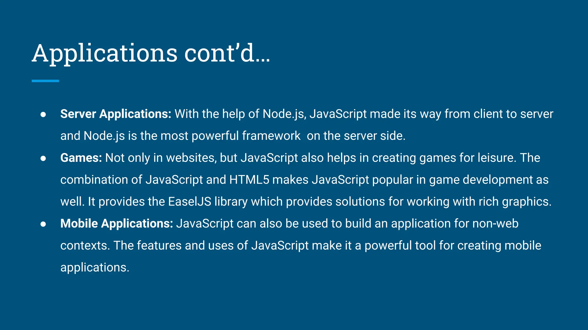 Applications cont&rsquo;d&hellip;
● Server Applications: With the help of Node.js, JavaScript made its way from client to server
and Node.js is the most powerful framework on the server side.
● Games: Not only in websites, but JavaScript also helps in creating games for leisure. The
combination of JavaScript and HTML5 makes JavaScript popular in game development as
well. It provides the EaselJS library which provides solutions for working with rich graphics.
● Mobile Applications: JavaScript can also be used to build an application for non-web
contexts. The features and uses of JavaScript make it a powerful tool for creating mobile
applications.
 
