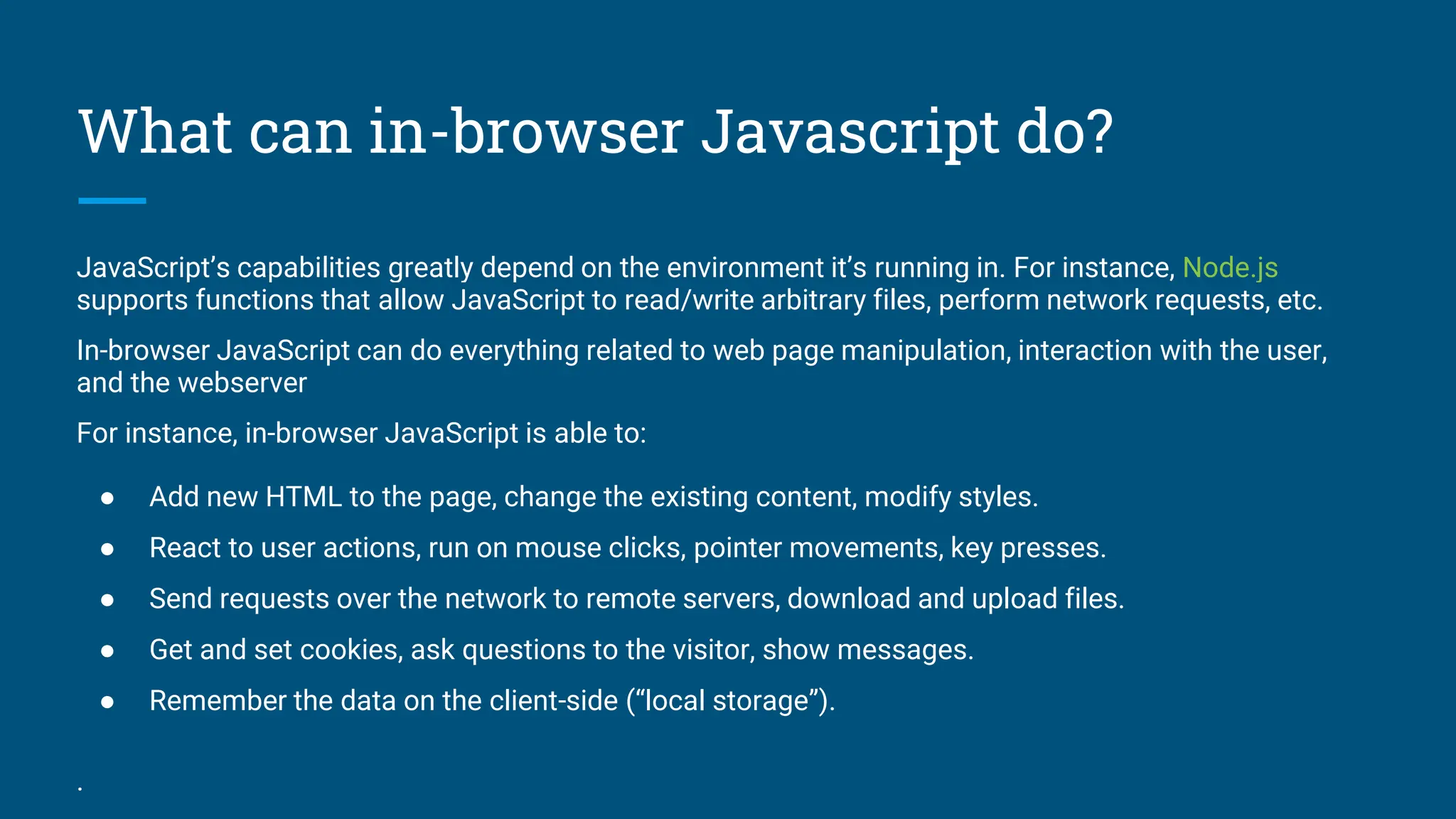 What can in-browser Javascript do?
JavaScript&rsquo;s capabilities greatly depend on the environment it&rsquo;s running in. For instance, Node.js
supports functions that allow JavaScript to read/write arbitrary files, perform network requests, etc.
In-browser JavaScript can do everything related to web page manipulation, interaction with the user,
and the webserver
For instance, in-browser JavaScript is able to:
● Add new HTML to the page, change the existing content, modify styles.
● React to user actions, run on mouse clicks, pointer movements, key presses.
● Send requests over the network to remote servers, download and upload files.
● Get and set cookies, ask questions to the visitor, show messages.
● Remember the data on the client-side (&ldquo;local storage&rdquo;).
.
 