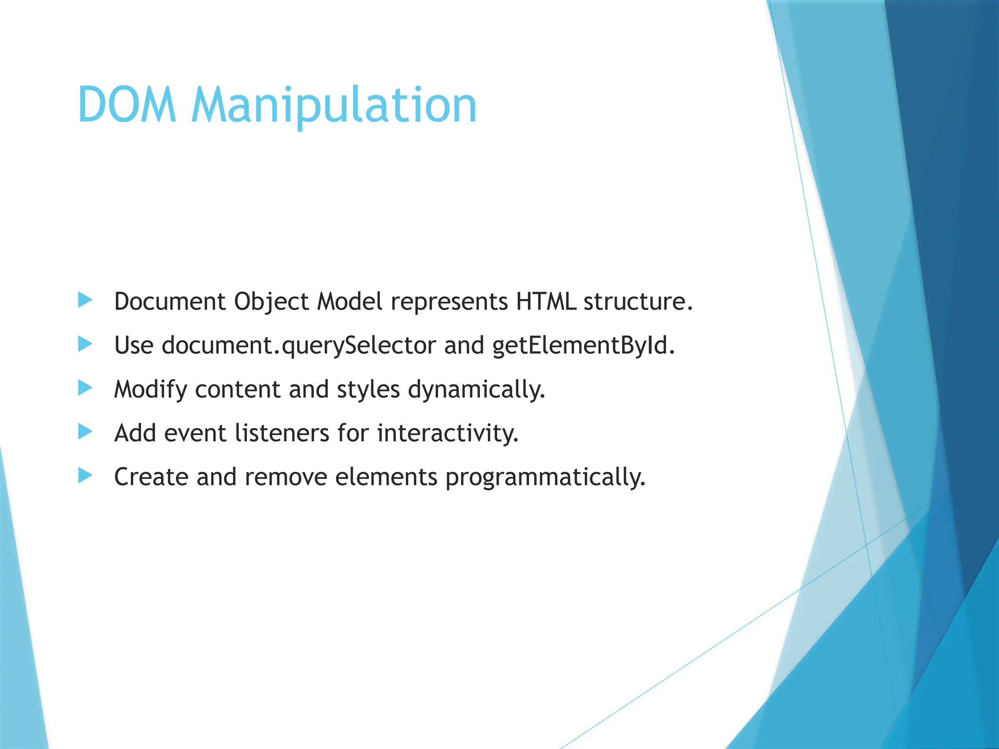 DOM Manipulation
 Document Object Model represents HTML structure.
 Use document.querySelector and getElementById.
 Modify content and styles dynamically.
 Add event listeners for interactivity.
 Create and remove elements programmatically.
 