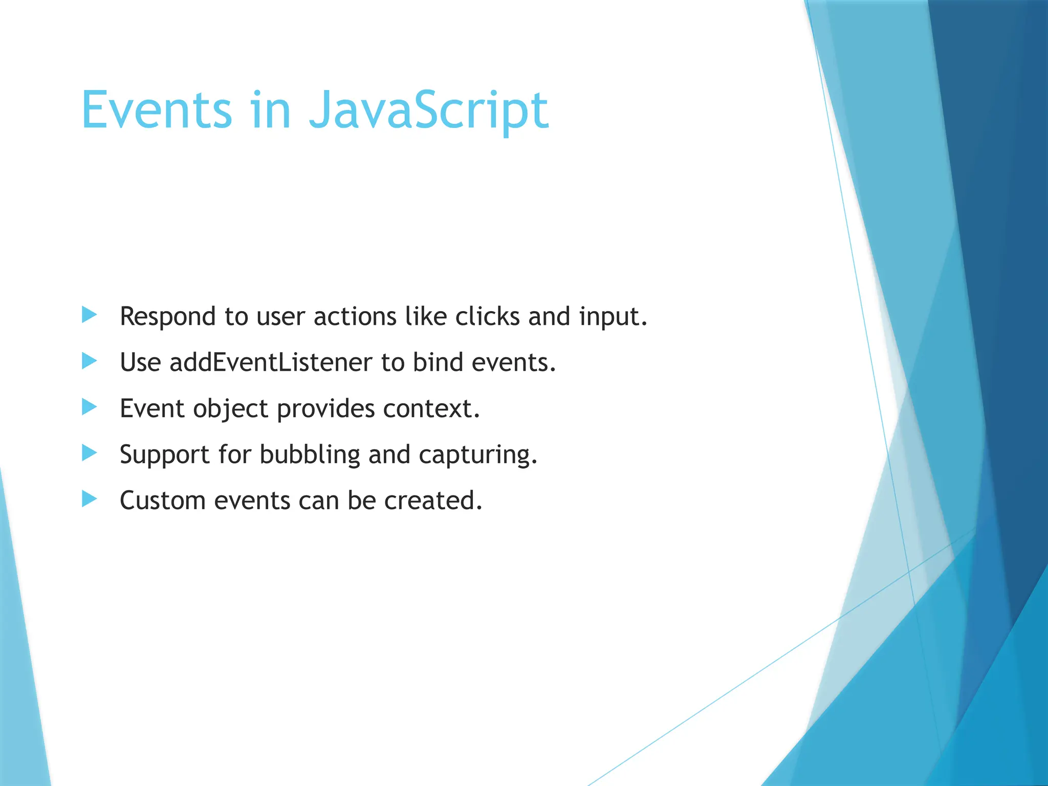 Events in JavaScript
 Respond to user actions like clicks and input.
 Use addEventListener to bind events.
 Event object provides context.
 Support for bubbling and capturing.
 Custom events can be created.
 