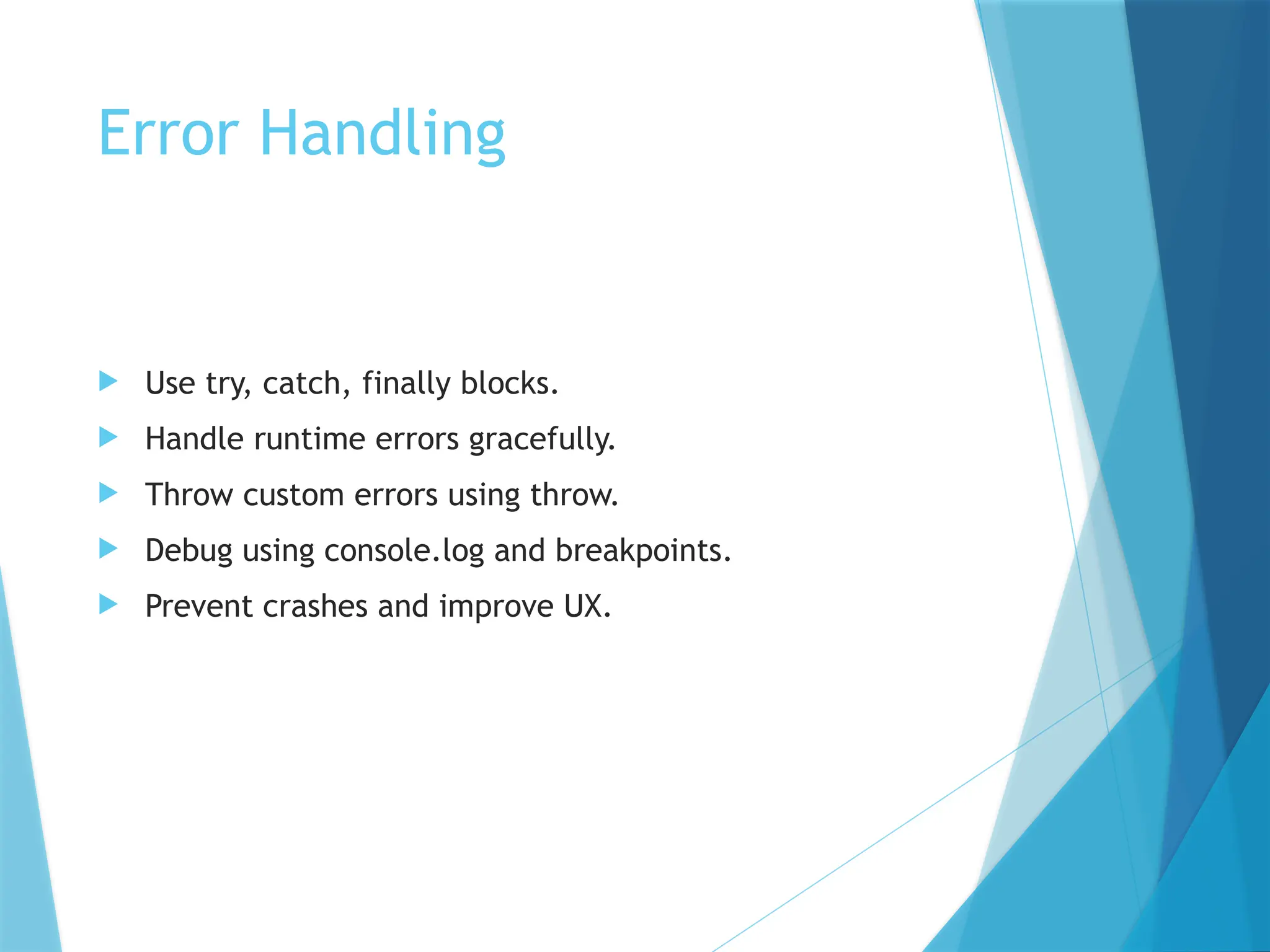 Error Handling
 Use try, catch, finally blocks.
 Handle runtime errors gracefully.
 Throw custom errors using throw.
 Debug using console.log and breakpoints.
 Prevent crashes and improve UX.
 