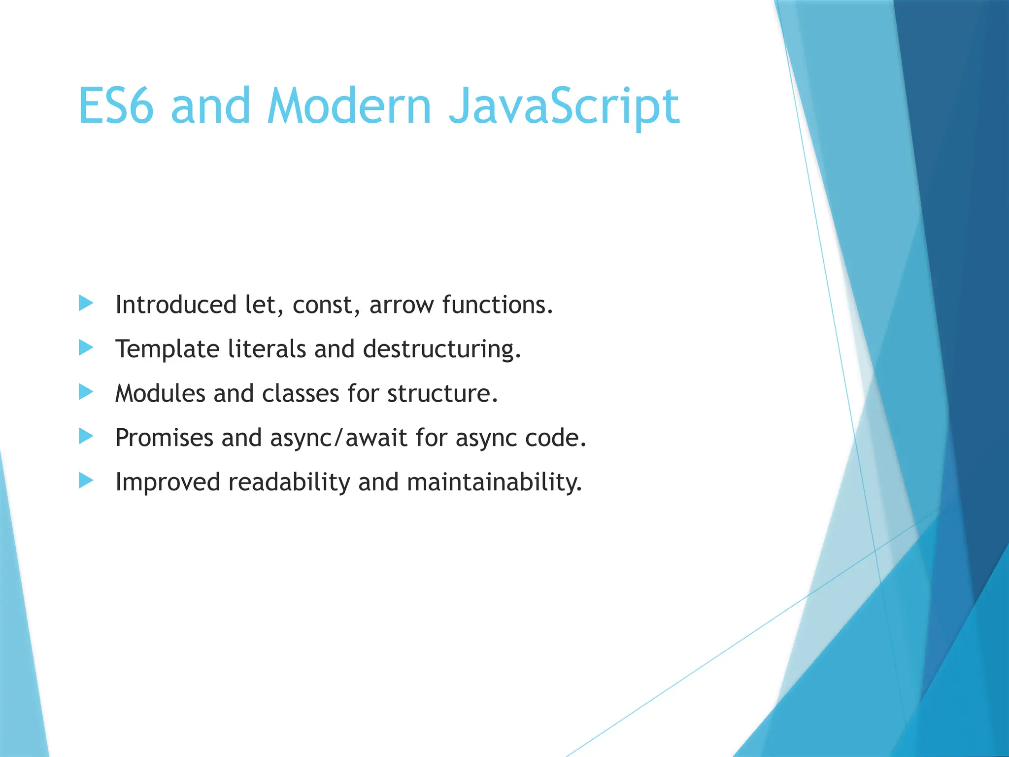 ES6 and Modern JavaScript
 Introduced let, const, arrow functions.
 Template literals and destructuring.
 Modules and classes for structure.
 Promises and async/await for async code.
 Improved readability and maintainability.
 