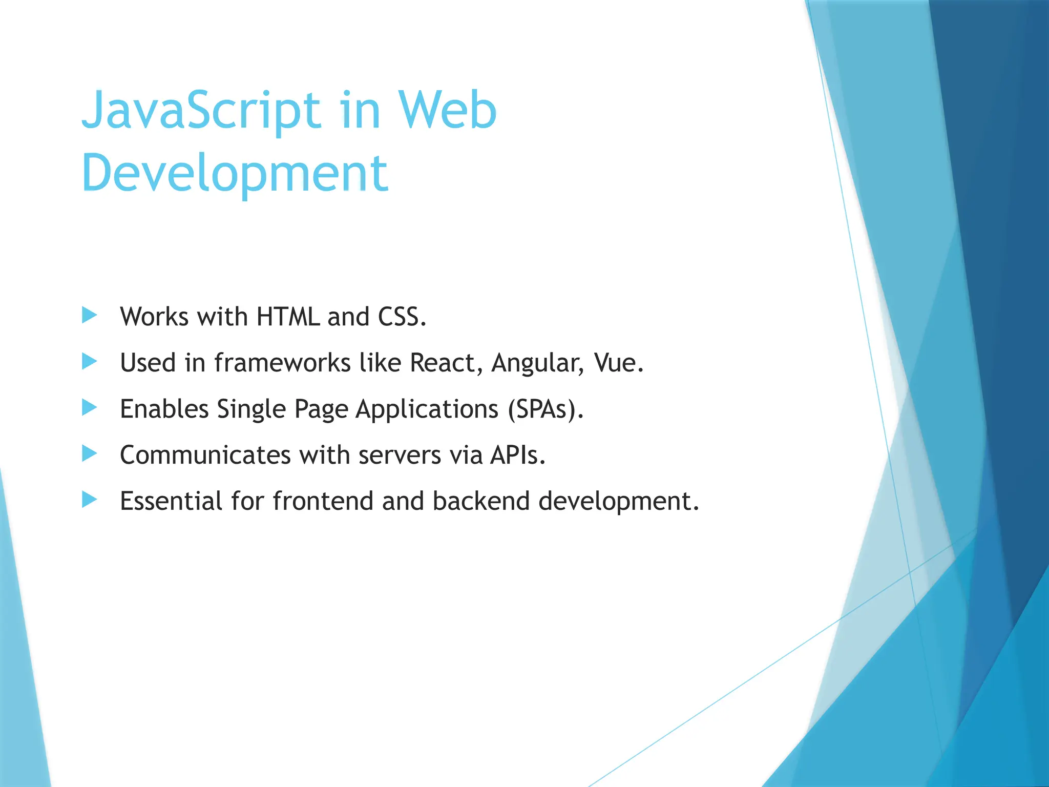 JavaScript in Web
Development
 Works with HTML and CSS.
 Used in frameworks like React, Angular, Vue.
 Enables Single Page Applications (SPAs).
 Communicates with servers via APIs.
 Essential for frontend and backend development.
 