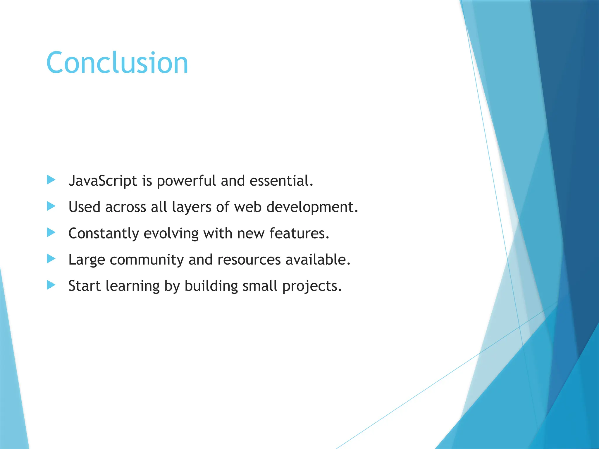 Conclusion
 JavaScript is powerful and essential.
 Used across all layers of web development.
 Constantly evolving with new features.
 Large community and resources available.
 Start learning by building small projects.
 