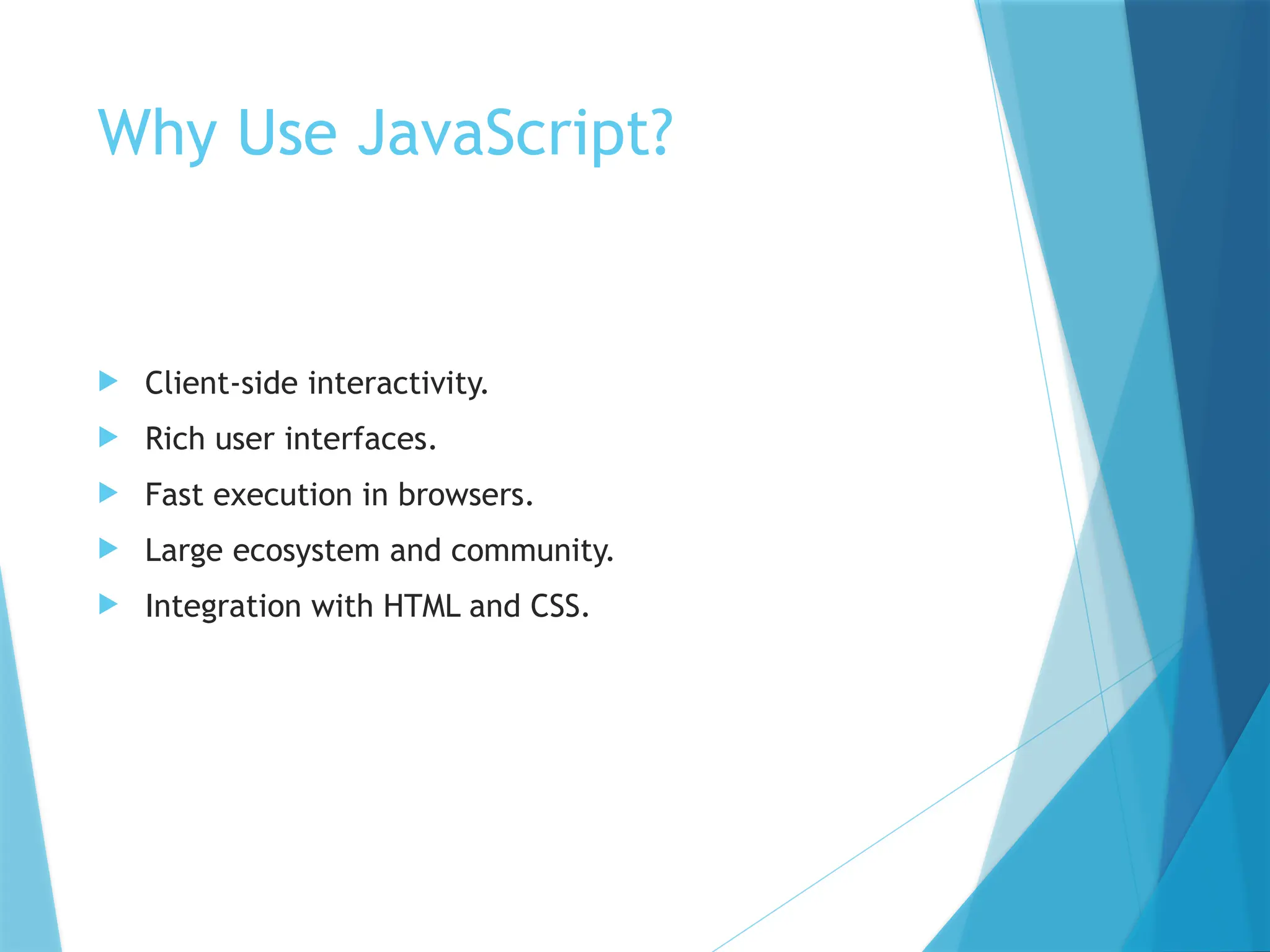 Why Use JavaScript?
 Client-side interactivity.
 Rich user interfaces.
 Fast execution in browsers.
 Large ecosystem and community.
 Integration with HTML and CSS.
 