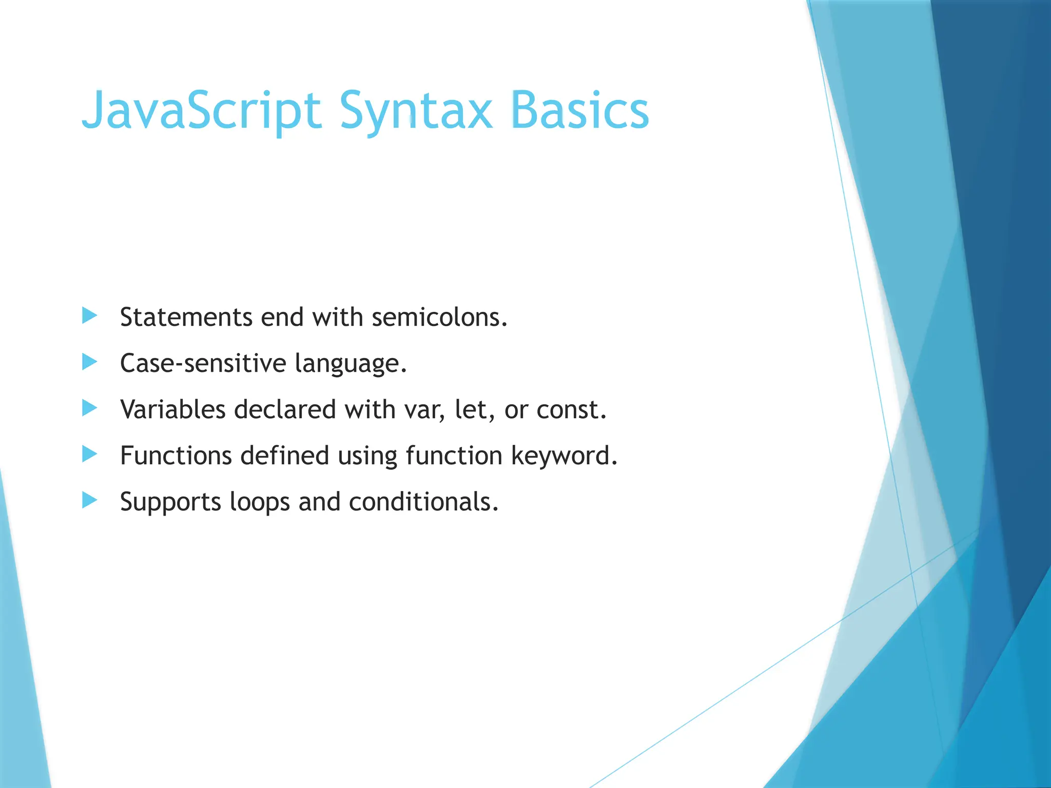 JavaScript Syntax Basics
 Statements end with semicolons.
 Case-sensitive language.
 Variables declared with var, let, or const.
 Functions defined using function keyword.
 Supports loops and conditionals.
 