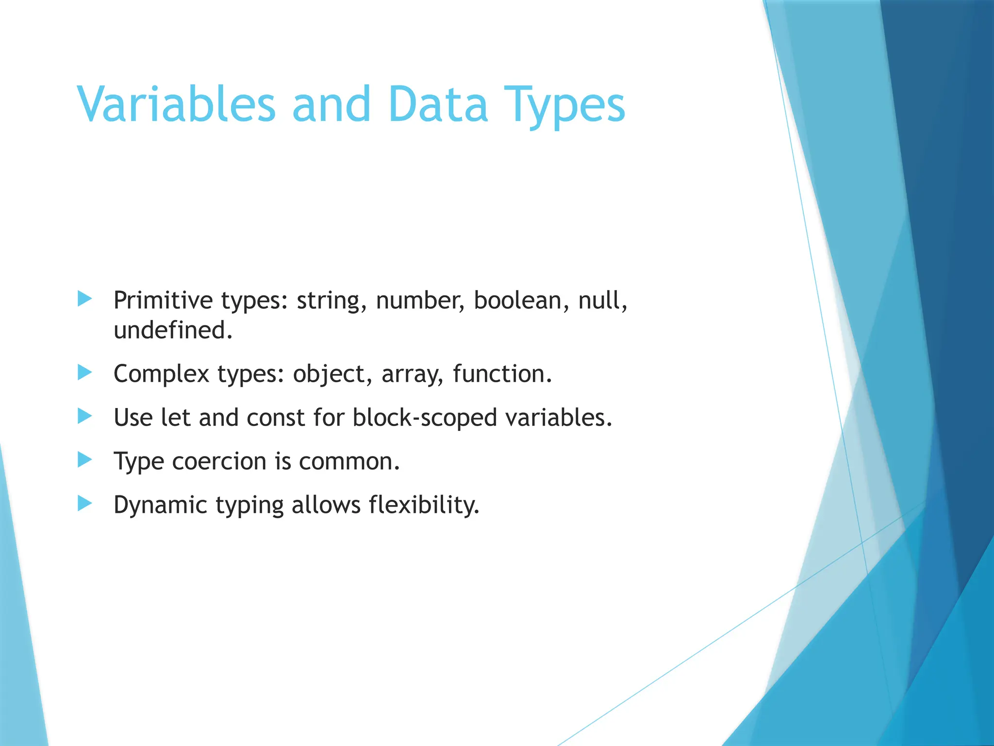 Variables and Data Types
 Primitive types: string, number, boolean, null,
undefined.
 Complex types: object, array, function.
 Use let and const for block-scoped variables.
 Type coercion is common.
 Dynamic typing allows flexibility.
 