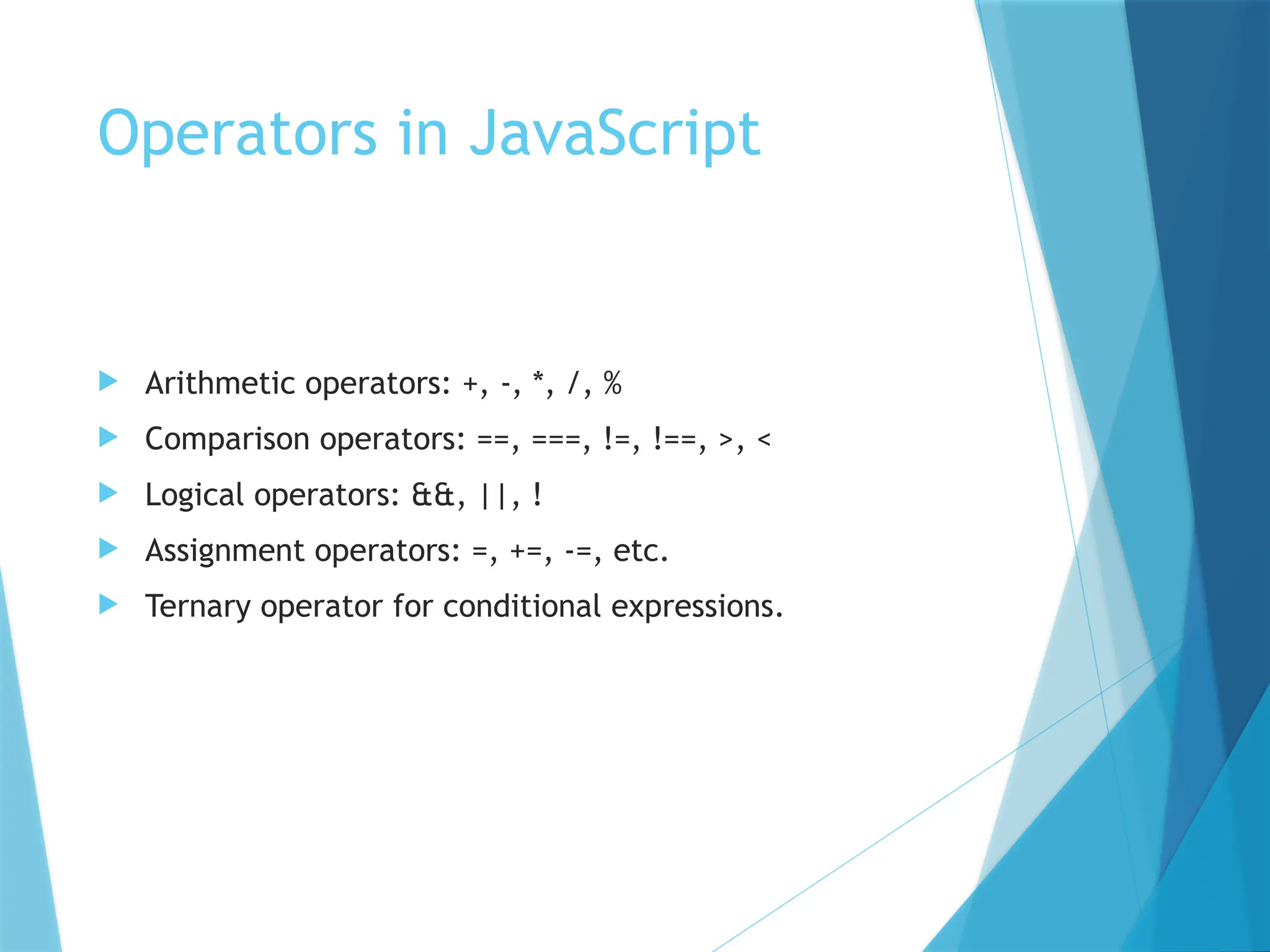 Operators in JavaScript
 Arithmetic operators: +, -, *, /, %
 Comparison operators: ==, ===, !=, !==, >, <
 Logical operators: &&, ||, !
 Assignment operators: =, +=, -=, etc.
 Ternary operator for conditional expressions.
 