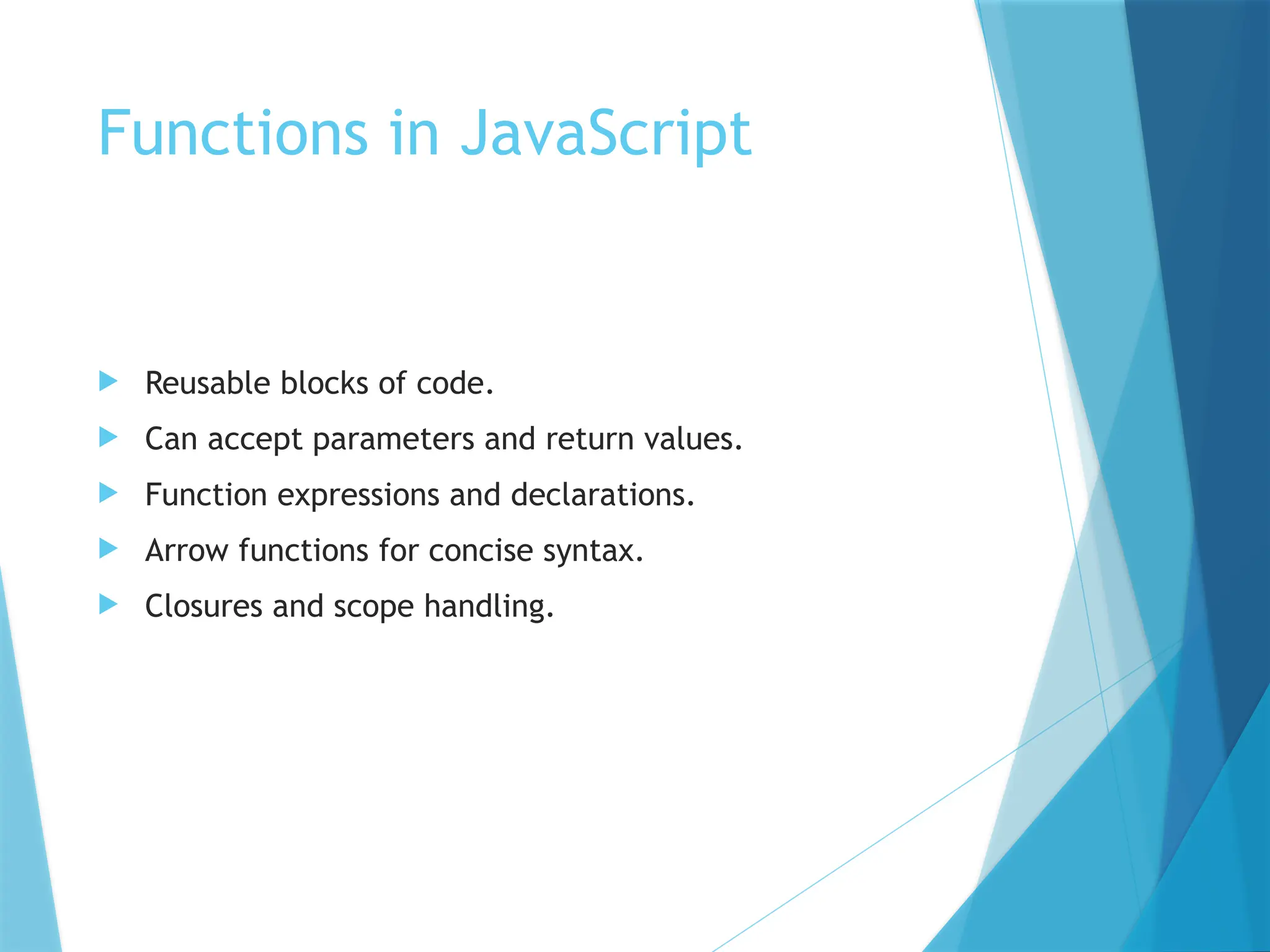 Functions in JavaScript
 Reusable blocks of code.
 Can accept parameters and return values.
 Function expressions and declarations.
 Arrow functions for concise syntax.
 Closures and scope handling.
 