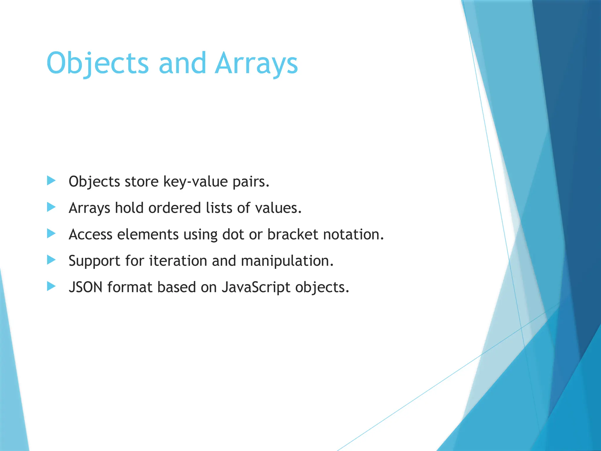 Objects and Arrays
 Objects store key-value pairs.
 Arrays hold ordered lists of values.
 Access elements using dot or bracket notation.
 Support for iteration and manipulation.
 JSON format based on JavaScript objects.
 