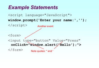 Example Statements
<script language="JavaScript">
window.prompt('Enter your name:','');
</script>
<form>
<input type="button" Value="Press"
onClick="window.alert('Hello');">
</form>
Another event
Note quotes: " and '
 
