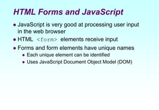 HTML Forms and JavaScript
 JavaScript is very good at processing user input
in the web browser
 HTML <form> elements receive input
 Forms and form elements have unique names
 Each unique element can be identified
 Uses JavaScript Document Object Model (DOM)
 