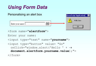 Using Form Data
Personalising an alert box
<form name="alertform">
Enter your name:
<input type="text" name="yourname">
<input type="button" value= "Go"
onClick="window.alert('Hello ' + 
document.alertform.yourname.value);">
</form>
 