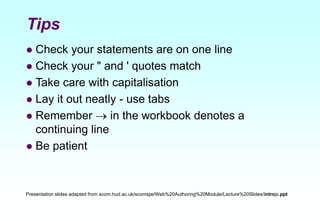 Tips
 Check your statements are on one line
 Check your " and ' quotes match
 Take care with capitalisation
 Lay it out neatly - use tabs
 Remember  in the workbook denotes a
continuing line
 Be patient
Presentation slides adapted from scom.hud.ac.uk/scomsjw/Web%20Authoring%20Module/Lecture%20Slides/introjs.ppt
 