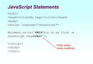 JavaScript Statements
<html>
<head><title>My Page</title></head>
<body>
<script language=“JavaScript">
document.write('<h1>This is my first 
JavaScript Page</h1>');
</script>
</body>
</html>
HTML written
inside JavaScript
 