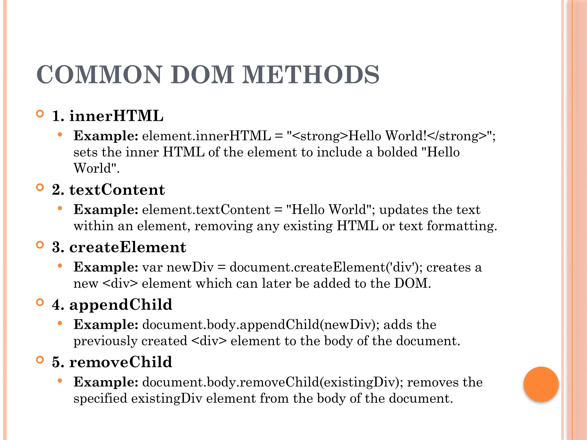 COMMON DOM METHODS
 1. innerHTML
 Example: element.innerHTML = "<strong>Hello World!</strong>";
sets the inner HTML of the element to include a bolded "Hello
World".
 2. textContent
 Example: element.textContent = "Hello World"; updates the text
within an element, removing any existing HTML or text formatting.
 3. createElement
 Example: var newDiv = document.createElement('div'); creates a
new <div> element which can later be added to the DOM.
 4. appendChild
 Example: document.body.appendChild(newDiv); adds the
previously created <div> element to the body of the document.
 5. removeChild
 Example: document.body.removeChild(existingDiv); removes the
specified existingDiv element from the body of the document.
 