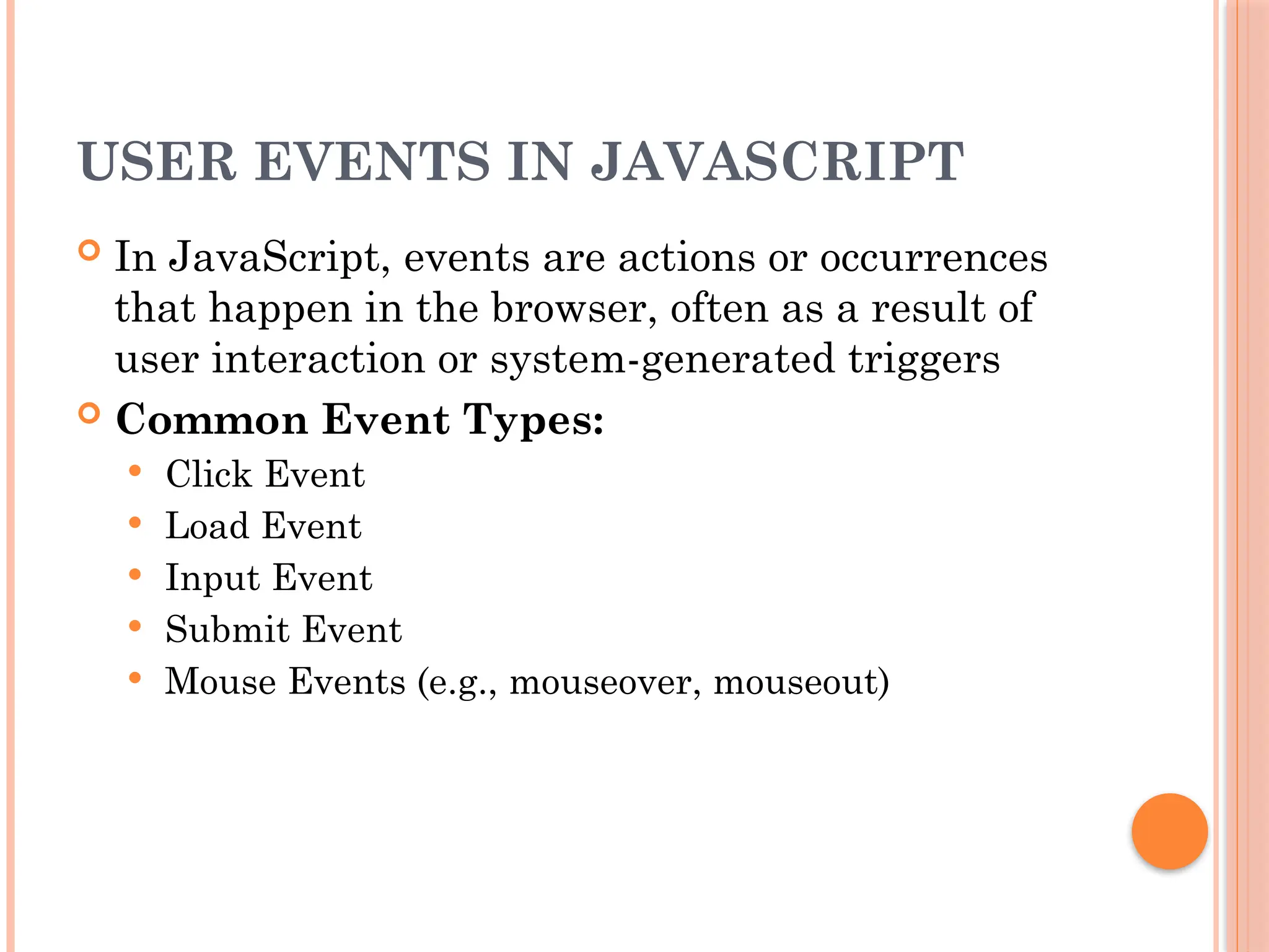 USER EVENTS IN JAVASCRIPT
 In JavaScript, events are actions or occurrences
that happen in the browser, often as a result of
user interaction or system-generated triggers
 Common Event Types:
 Click Event
 Load Event
 Input Event
 Submit Event
 Mouse Events (e.g., mouseover, mouseout)
 