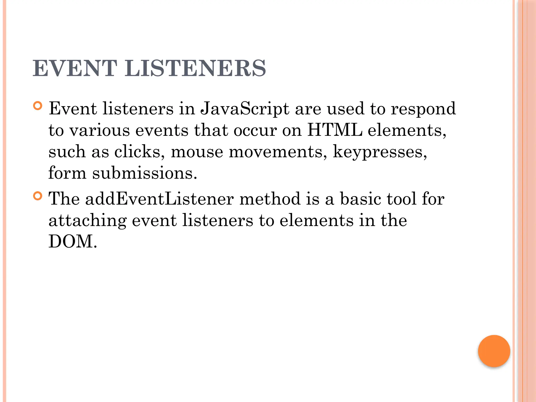 EVENT LISTENERS
 Event listeners in JavaScript are used to respond
to various events that occur on HTML elements,
such as clicks, mouse movements, keypresses,
form submissions.
 The addEventListener method is a basic tool for
attaching event listeners to elements in the
DOM.
 