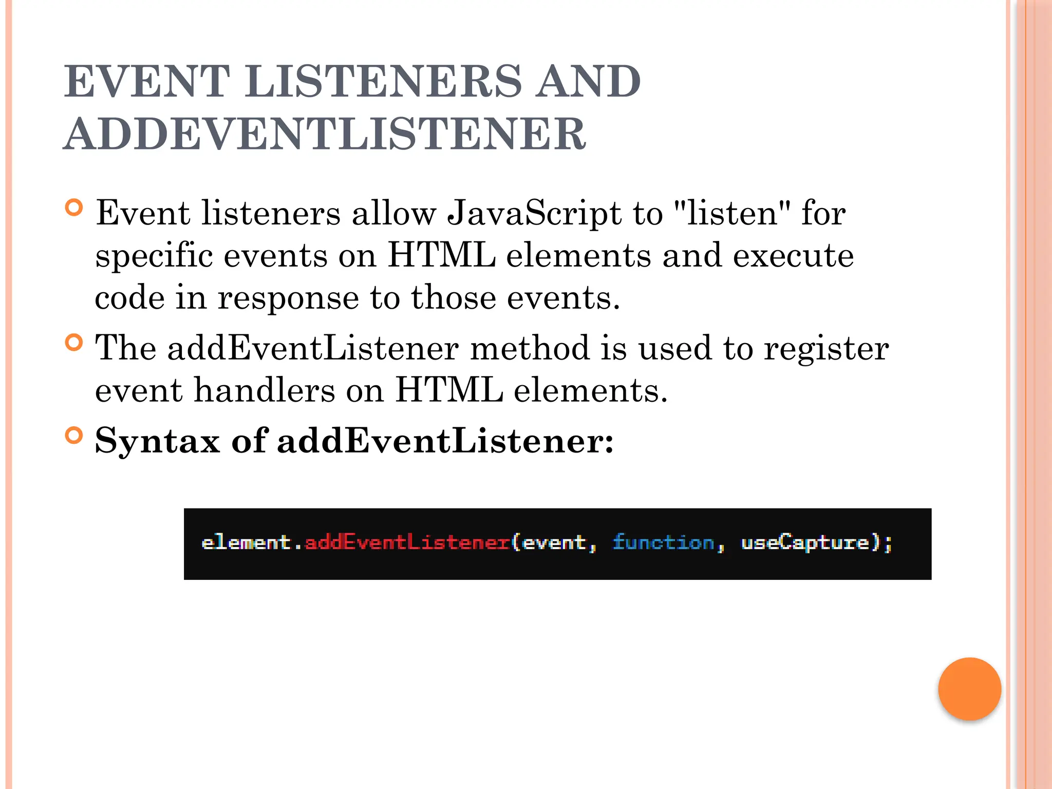 EVENT LISTENERS AND
ADDEVENTLISTENER
 Event listeners allow JavaScript to "listen" for
specific events on HTML elements and execute
code in response to those events.
 The addEventListener method is used to register
event handlers on HTML elements.
 Syntax of addEventListener:
 