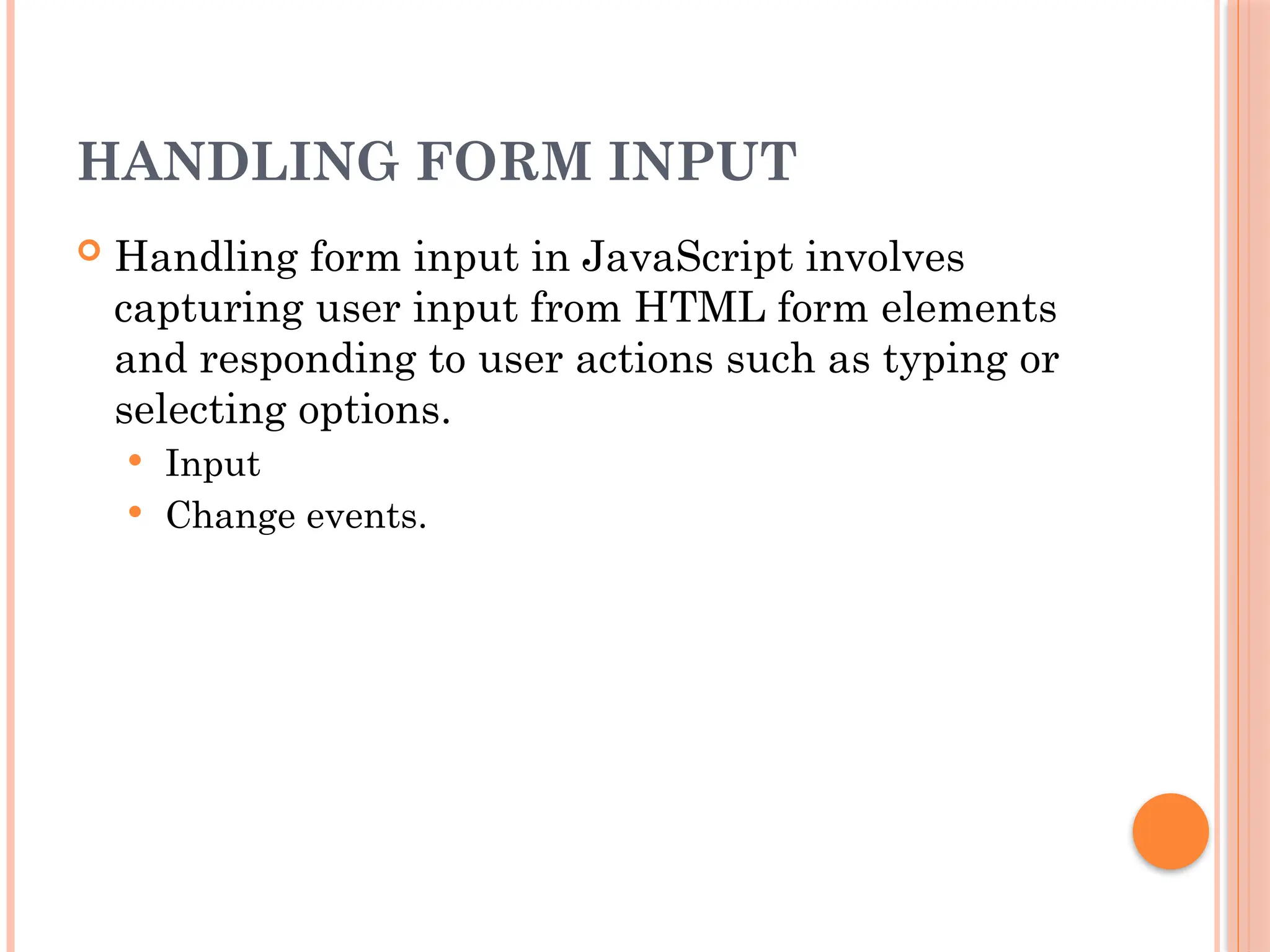 HANDLING FORM INPUT
 Handling form input in JavaScript involves
capturing user input from HTML form elements
and responding to user actions such as typing or
selecting options.
 Input
 Change events.
 