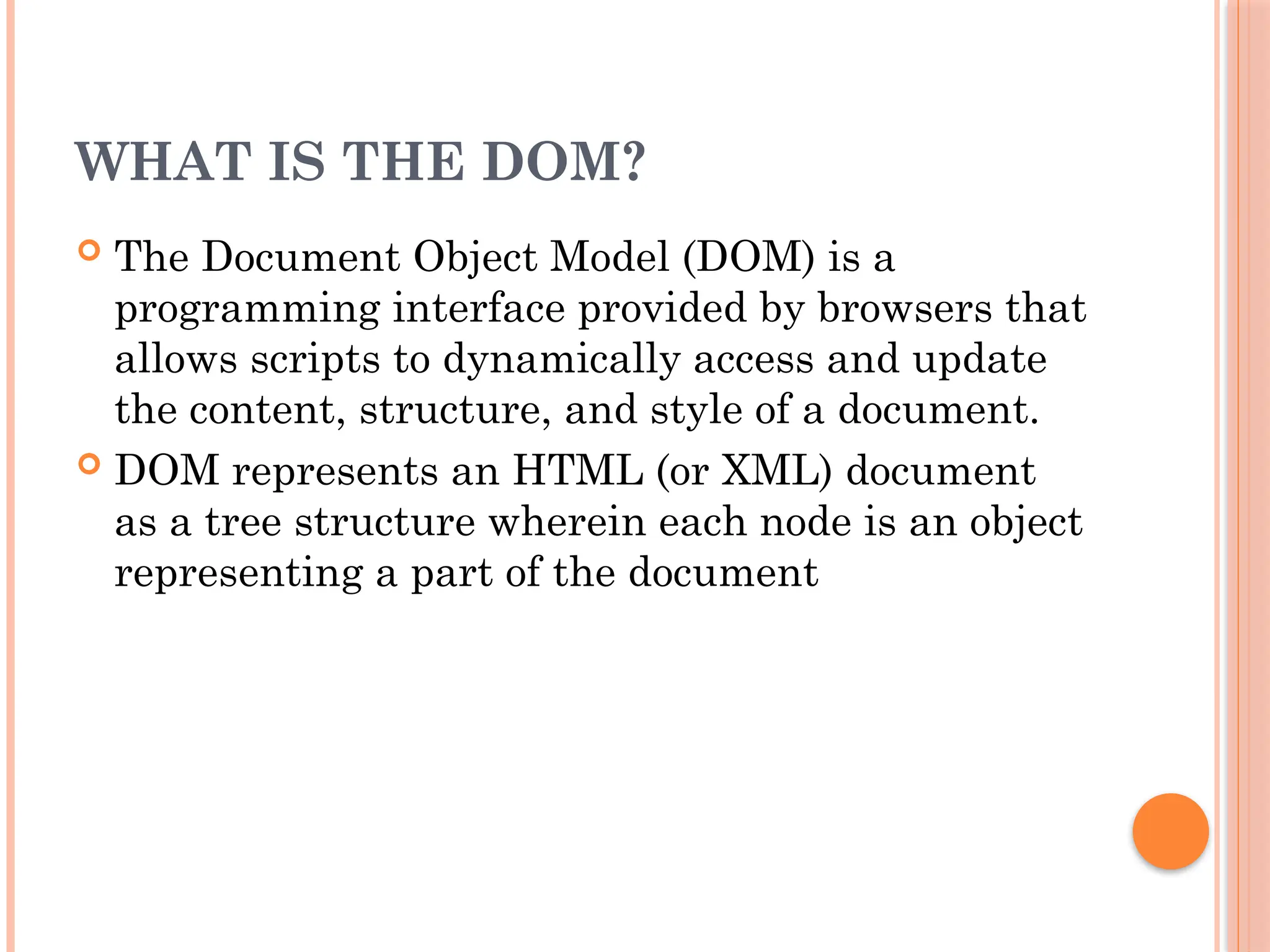 WHAT IS THE DOM?
 The Document Object Model (DOM) is a
programming interface provided by browsers that
allows scripts to dynamically access and update
the content, structure, and style of a document.
 DOM represents an HTML (or XML) document
as a tree structure wherein each node is an object
representing a part of the document
 