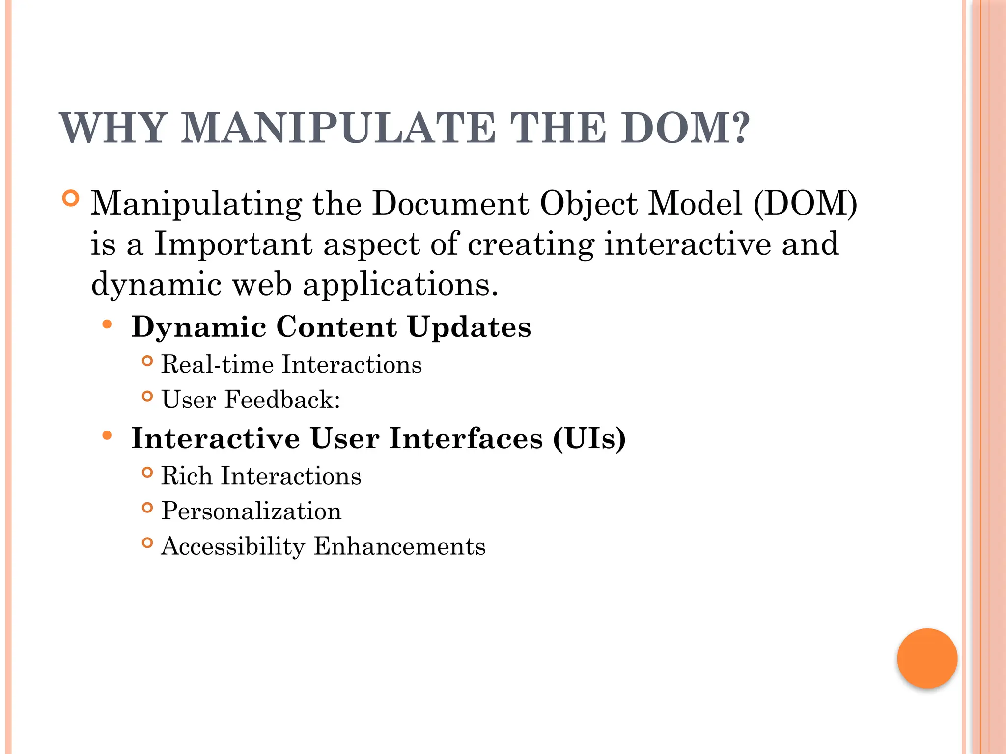 WHY MANIPULATE THE DOM?
 Manipulating the Document Object Model (DOM)
is a Important aspect of creating interactive and
dynamic web applications.
 Dynamic Content Updates
 Real-time Interactions
 User Feedback:
 Interactive User Interfaces (UIs)
 Rich Interactions
 Personalization
 Accessibility Enhancements
 