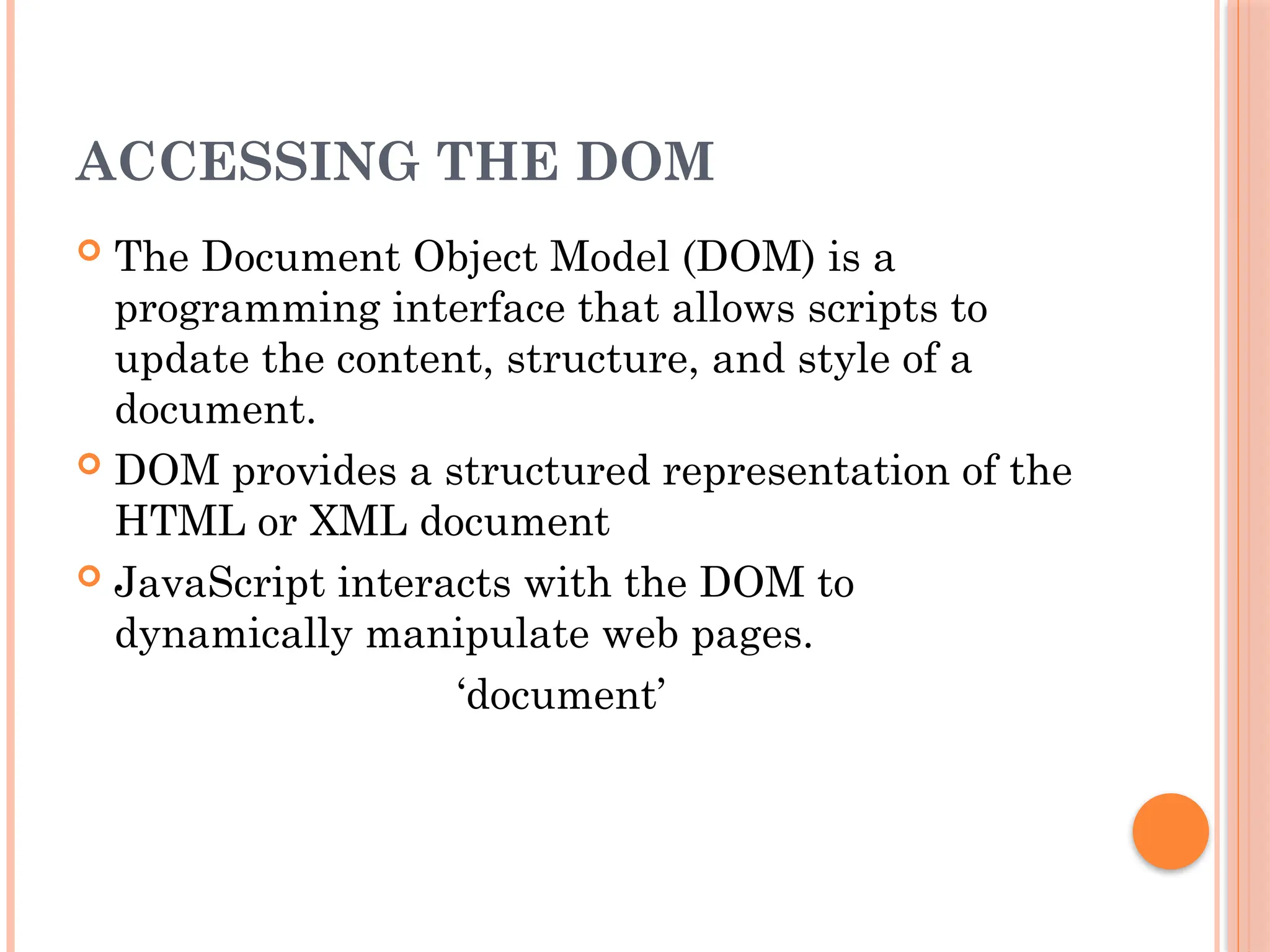 ACCESSING THE DOM
 The Document Object Model (DOM) is a
programming interface that allows scripts to
update the content, structure, and style of a
document.
 DOM provides a structured representation of the
HTML or XML document
 JavaScript interacts with the DOM to
dynamically manipulate web pages.
‘document’
 
