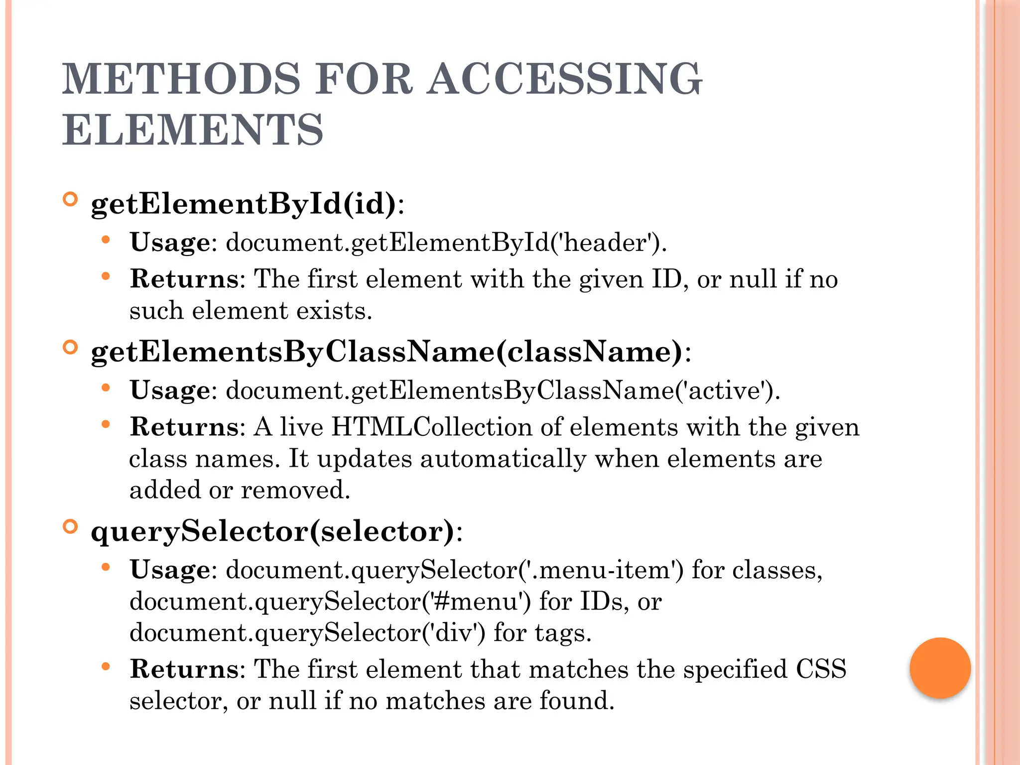 METHODS FOR ACCESSING
ELEMENTS
 getElementById(id):
 Usage: document.getElementById('header').
 Returns: The first element with the given ID, or null if no
such element exists.
 getElementsByClassName(className):
 Usage: document.getElementsByClassName('active').
 Returns: A live HTMLCollection of elements with the given
class names. It updates automatically when elements are
added or removed.
 querySelector(selector):
 Usage: document.querySelector('.menu-item') for classes,
document.querySelector('#menu') for IDs, or
document.querySelector('div') for tags.
 Returns: The first element that matches the specified CSS
selector, or null if no matches are found.
 