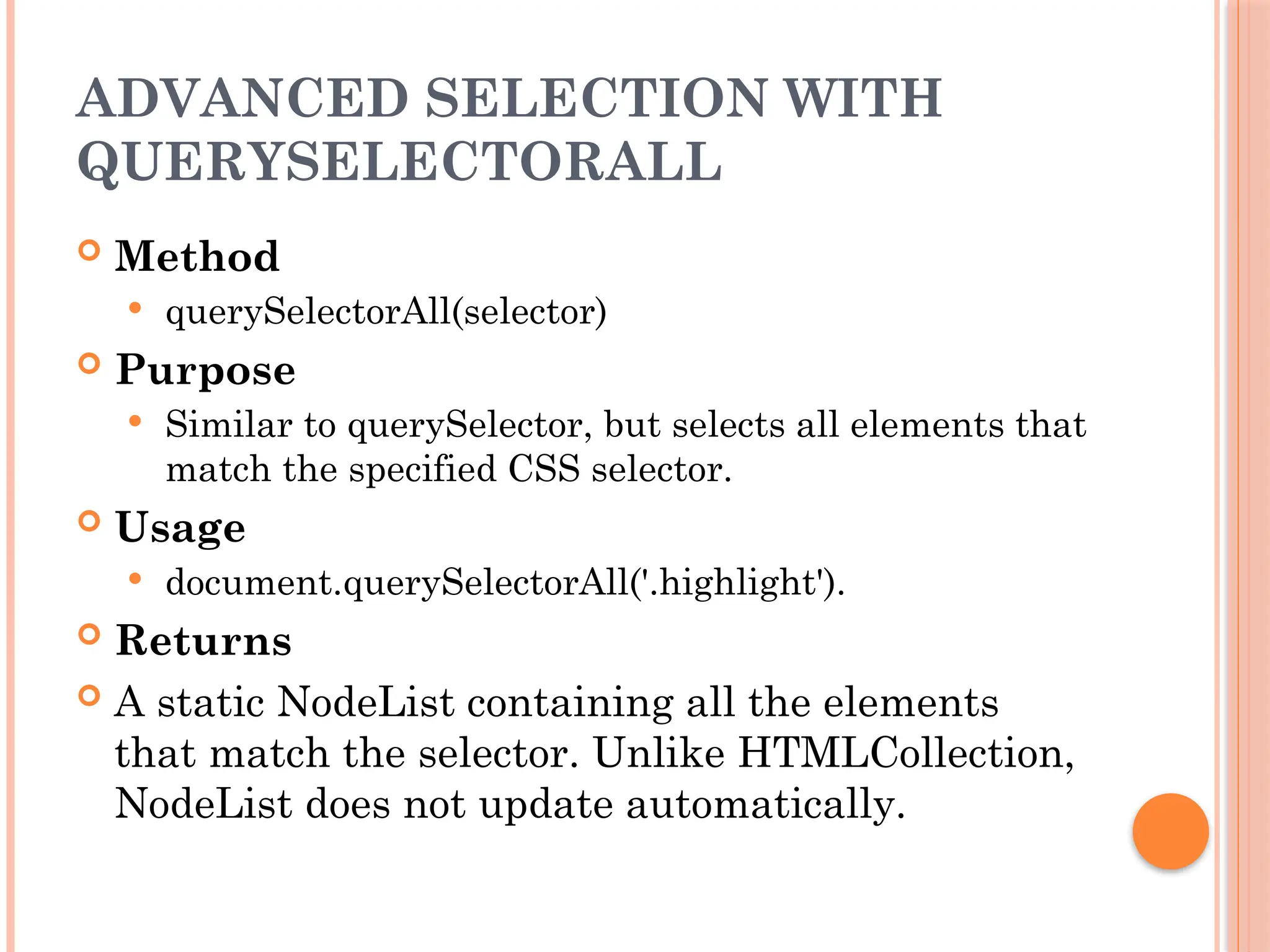 ADVANCED SELECTION WITH
QUERYSELECTORALL
 Method
 querySelectorAll(selector)
 Purpose
 Similar to querySelector, but selects all elements that
match the specified CSS selector.
 Usage
 document.querySelectorAll('.highlight').
 Returns
 A static NodeList containing all the elements
that match the selector. Unlike HTMLCollection,
NodeList does not update automatically.
 