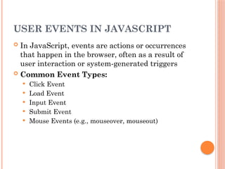 USER EVENTS IN JAVASCRIPT
 In JavaScript, events are actions or occurrences
that happen in the browser, often as a result of
user interaction or system-generated triggers
 Common Event Types:
 Click Event
 Load Event
 Input Event
 Submit Event
 Mouse Events (e.g., mouseover, mouseout)
 