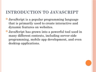INTRODUCTION TO JAVASCRIPT
 JavaScript is a popular programming language
that is primarily used to create interactive and
dynamic features on websites.
 JavaScript has grown into a powerful tool used in
many different contexts, including server-side
programming, mobile app development, and even
desktop applications.
 
